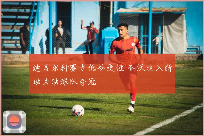 迪马尔科赛季低谷受挫 齐沃注入新动力助球队夺冠