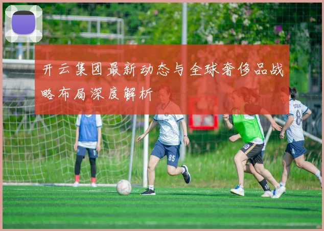 开云集团最新动态与全球奢侈品战略布局深度解析