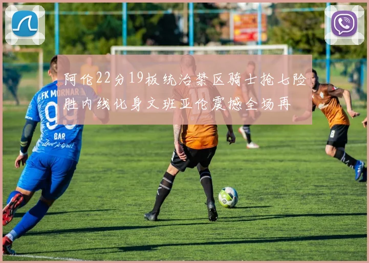 阿伦22分19板统治禁区骑士抢七险胜内线化身文班亚伦震撼全场再